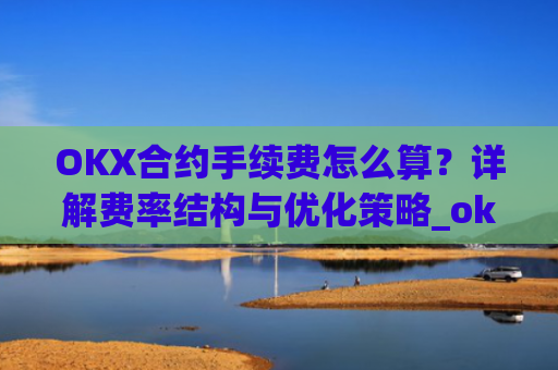 OKX合约手续费怎么算？详解费率结构与优化策略_okex合约手续费怎么收