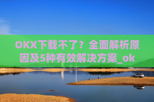 OKX下载不了？全面解析原因及5种有效解决方案_okex安装不了