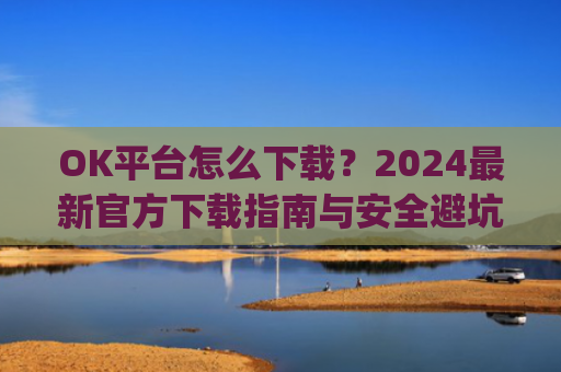 OK平台怎么下载？2024最新官方下载指南与安全避坑攻略_ok1l从哪下载