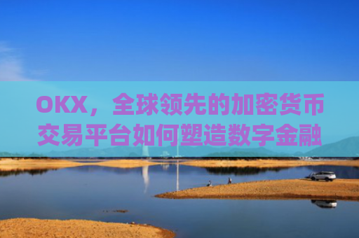 OKX，全球领先的加密货币交易平台如何塑造数字金融未来_okx交易所app