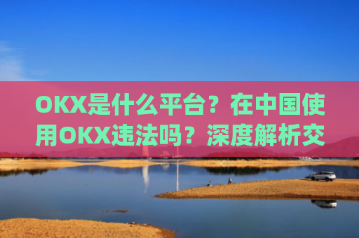 OKX是什么平台？在中国使用OKX违法吗？深度解析交易所合规性_okex是干嘛的!玩有风险吗?