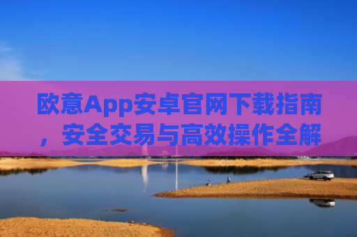 欧意App安卓官网下载指南，安全交易与高效操作全解析_