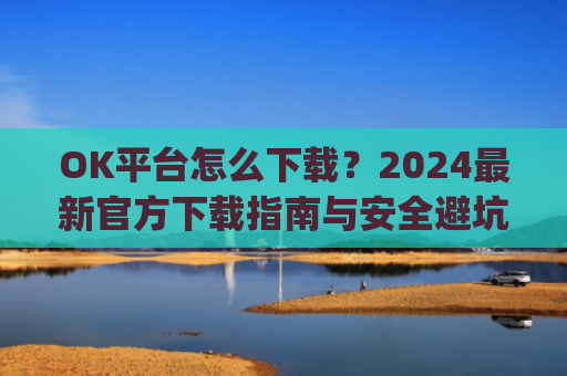 OK平台怎么下载？2024最新官方下载指南与安全避坑攻略_ok1l从哪下载