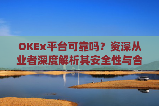 OKEx平台可靠吗？资深从业者深度解析其安全性与合规性_okex这个平台可靠吗