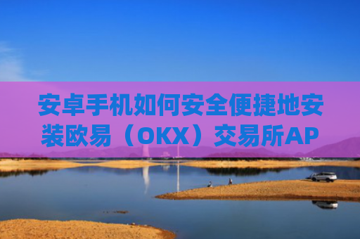安卓手机如何安全便捷地安装欧易（OKX）交易所APP？完整教程与注意事项_