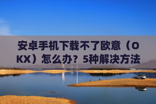 安卓手机下载不了欧意（OKX）怎么办？5种解决方法汇总_欧信为什么下载不了