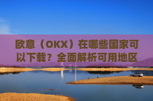 欧意（OKX）在哪些国家可以下载？全面解析可用地区与限制_怎么下载欧洲