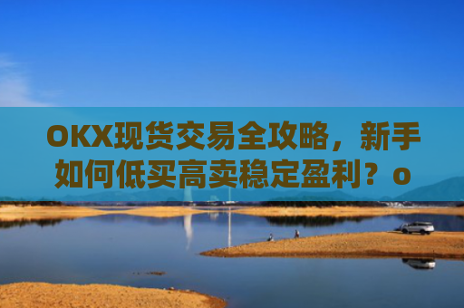 OKX现货交易全攻略，新手如何低买高卖稳定盈利？ok现货怎么购买