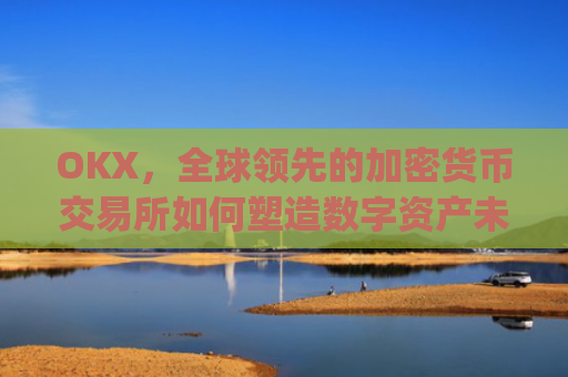 OKX，全球领先的加密货币交易所如何塑造数字资产未来_okx交易平台官网app是哪个地址.排名前三交易所.cc