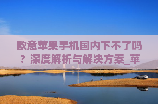 欧意苹果手机国内下不了吗?深度解析与解决方案_苹果欧版能不能买?