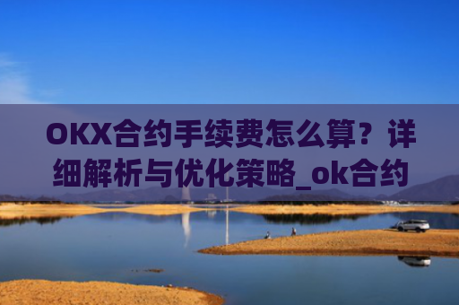 OKX合约手续费怎么算？详细解析与优化策略_ok合约手续费是多少