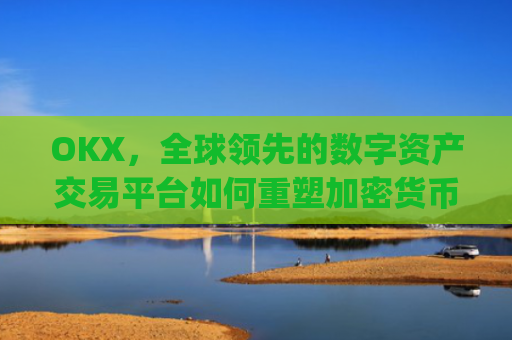 OKX，全球领先的数字资产交易平台如何重塑加密货币生态_okx交易平台官网app是哪个地址.排名前三交易所.cc