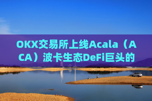 OKX交易所上线Acala（ACA）波卡生态DeFi巨头的机遇与挑战_okex交易所 官网app