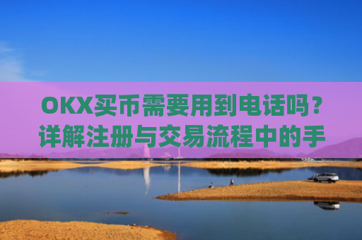 OKX买币需要用到电话吗？详解注册与交易流程中的手机号验证_okexapp买币流程