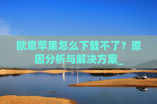 欧意苹果怎么下载不了？原因分析与解决方案_