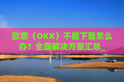 欧意（OKX）不能下载怎么办？全面解决方案汇总_