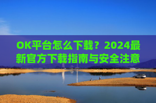 OK平台怎么下载？2024最新官方下载指南与安全注意事项_ok平台app下载