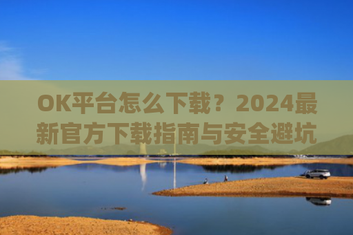 OK平台怎么下载？2024最新官方下载指南与安全避坑攻略_ok 下载