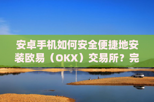 安卓手机如何安全便捷地安装欧易（OKX）交易所？完整教程与注意事项_
