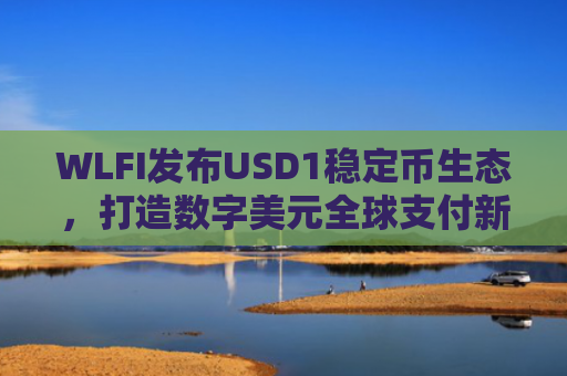 WLFI发布USD1稳定币生态，打造数字美元全球支付新基建