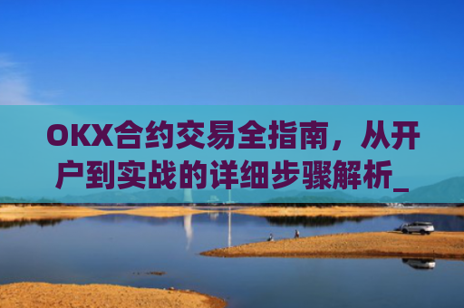 OKX合约交易全指南，从开户到实战的详细步骤解析_okex合约怎么开