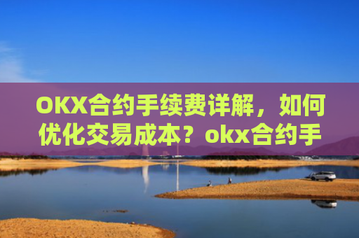 OKX合约手续费详解，如何优化交易成本？okx合约手续费是多少a.