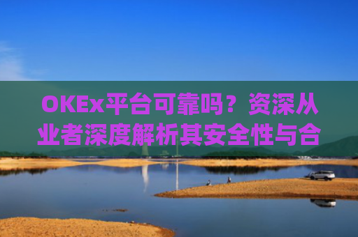OKEx平台可靠吗？资深从业者深度解析其安全性与合规性_okex这个平台可靠吗