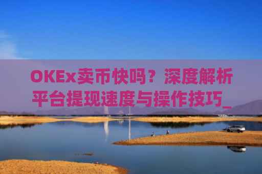 OKEx卖币快吗？深度解析平台提现速度与操作技巧_okex买卖币有没有手续费