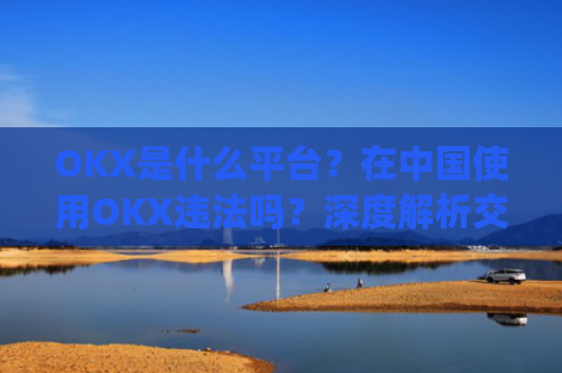 OKX是什么平台？在中国使用OKX违法吗？深度解析交易所合规性_okex是干嘛的!玩有风险吗?