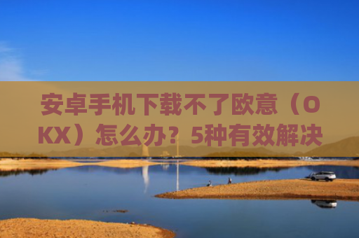 安卓手机下载不了欧意(OKX)怎么办?5种有效解决方法_android oreo下载