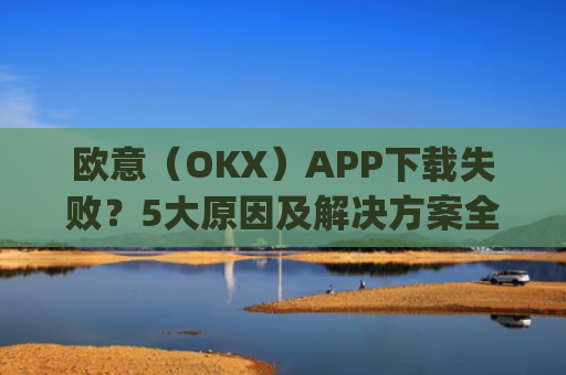 欧意(OKX)APP下载失败?5大原因及解决方案全解析_