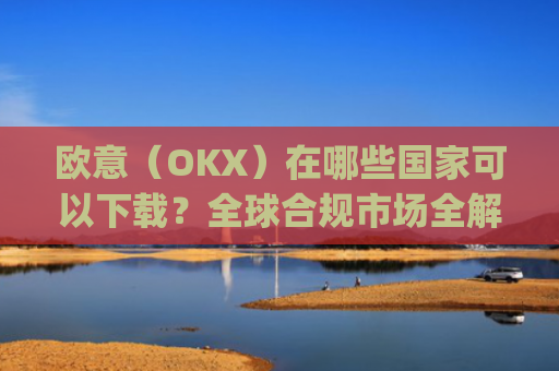 欧意(OKX)在哪些国家可以下载?全球合规市场全解析_怎么下载欧洲