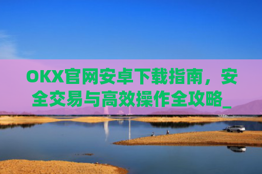 OKX官网安卓下载指南，安全交易与高效操作全攻略_ok下载官方app