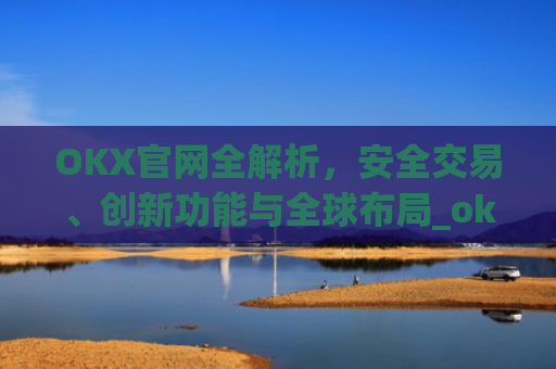 OKX官网全解析，安全交易、创新功能与全球布局_okx官网最新版本.更新版.中国