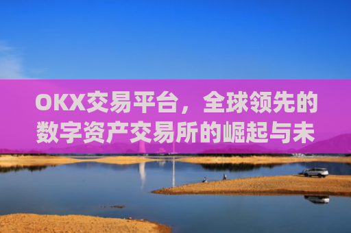 OKX交易平台，全球领先的数字资产交易所的崛起与未来展望_okx交易平台官网入口点击进入.版本官网.cc