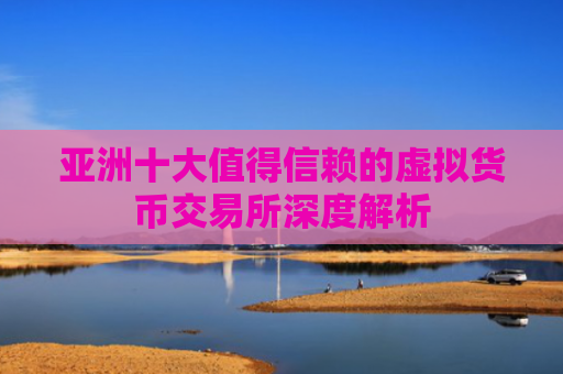 亚洲十大值得信赖的虚拟货币交易所深度解析