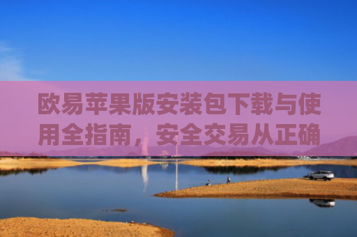 欧易苹果版安装包下载与使用全指南，安全交易从正确安装开始_