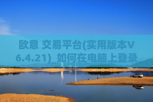 欧意 交易平台(实用版本V6.4.21)_如何在电脑上登录欧意
