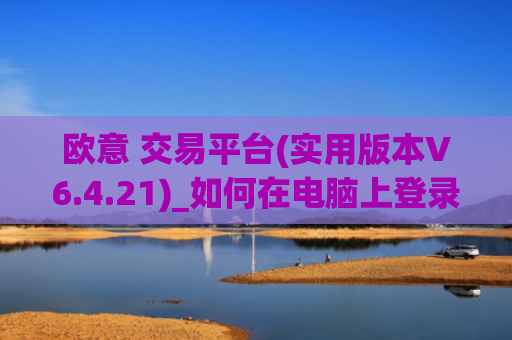 欧意 交易平台(实用版本V6.4.21)_如何在电脑上登录欧意