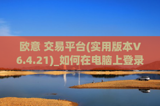 欧意 交易平台(实用版本V6.4.21)_如何在电脑上登录欧意