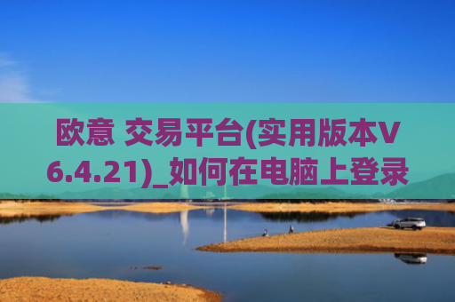 欧意 交易平台(实用版本V6.4.21)_如何在电脑上登录欧意