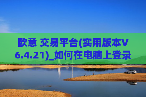 欧意 交易平台(实用版本V6.4.21)_如何在电脑上登录欧意