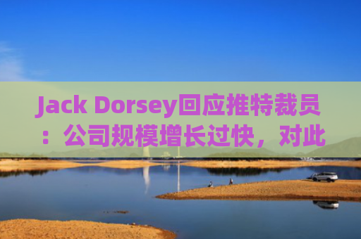 Jack Dorsey回应推特裁员：公司规模增长过快，对此负有责任