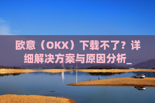 欧意（OKX）下载不了？详细解决方案与原因分析_