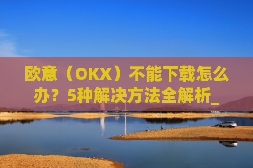 欧意（OKX）不能下载怎么办？5种解决方法全解析_