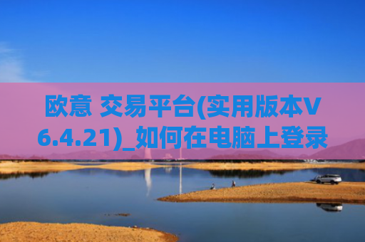 欧意 交易平台(实用版本V6.4.21)_如何在电脑上登录欧意