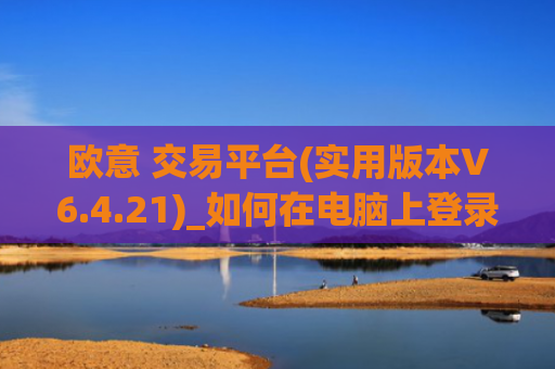 欧意 交易平台(实用版本V6.4.21)_如何在电脑上登录欧意