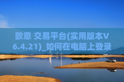 欧意 交易平台(实用版本V6.4.21)_如何在电脑上登录欧意